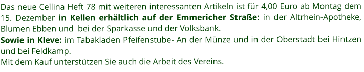 Das neue Cellina Heft 78 mit weiteren interessanten Artikeln ist für 4,00 Euro ab Montag dem 15. Dezember in Kellen erhältlich auf der Emmericher Straße: in der Altrhein-Apotheke,  Blumen Ebben und  bei der Sparkasse und der Volksbank. Sowie in Kleve: im Tabakladen Pfeifenstube- An der Münze und in der Oberstadt bei Hintzen und bei Feldkamp.  Mit dem Kauf unterstützen Sie auch die Arbeit des Vereins.