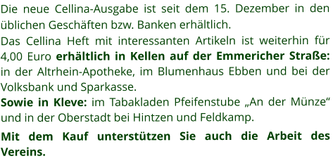 Die neue Cellina-Ausgabe ist seit dem 15. Dezember in den üblichen Geschäften bzw. Banken erhältlich. Das Cellina Heft mit interessanten Artikeln ist weiterhin für 4,00 Euro erhältlich in Kellen auf der Emmericher Straße:  in der Altrhein-Apotheke, im Blumenhaus Ebben und bei der Volksbank und Sparkasse.   Sowie in Kleve: im Tabakladen Pfeifenstube „An der Münze“ und in der Oberstadt bei Hintzen und Feldkamp. Mit dem Kauf unterstützen Sie auch die Arbeit des Vereins.