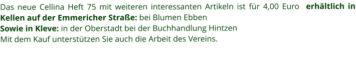 Das neue Cellina Heft 75 mit weiteren interessanten Artikeln ist für 4,00 Euro  erhältlich in Kellen auf der Emmericher Straße: bei Blumen Ebben Sowie in Kleve: in der Oberstadt bei der Buchhandlung Hintzen  Mit dem Kauf unterstützen Sie auch die Arbeit des Vereins.