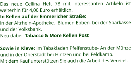 Das neue Cellina Heft 78 mit interessanten Artikeln ist weiterhin für 4,00 Euro erhältlich. In Kellen auf der Emmericher Straße: in der Altrhein-Apotheke,  Blumen Ebben, bei der Sparkasse und der Volksbank.  Neu dabei: Tabacco & More Kellen Post  Sowie in Kleve: im Tabakladen Pfeifenstube- An der Münze und in der Oberstadt bei Hintzen und bei Feldkamp.  Mit dem Kauf unterstützen Sie auch die Arbeit des Vereins.