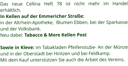 Das neue Cellina Heft 78 ist nicht mehr im Handel erhältlich.  In Kellen auf der Emmericher Straße: in der Altrhein-Apotheke,  Blumen Ebben, bei der Sparkasse und der Volksbank.  Neu dabei: Tabacco & More Kellen Post  Sowie in Kleve: im Tabakladen Pfeifenstube- An der Münze und in der Oberstadt bei Hintzen und bei Feldkamp.  Mit dem Kauf unterstützen Sie auch die Arbeit des Vereins.