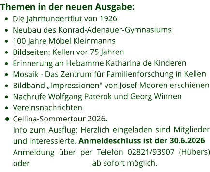 Themen in der neuen Ausgabe: •	Die Jahrhundertflut von 1926 •	Neubau des Konrad-Adenauer-Gymnasiums •	100 Jahre Möbel Kleinmanns  •	Bildseiten: Kellen vor 75 Jahren •	Erinnerung an Hebamme Katharina de Kinderen •	Mosaik - Das Zentrum für Familienforschung in Kellen •	Bildband „Impressionen" von Josef Mooren erschienen •	Nachrufe Wolfgang Paterok und Georg Winnen •	Vereinsnachrichten •	Cellina-Sommertour 2026. Info zum Ausflug: Herzlich eingeladen sind Mitglieder und Interessierte. Anmeldeschluss ist der 30.6.2026 Anmeldung über per Telefon 02821/93907 (Hübers) oder                               ab sofort möglich.