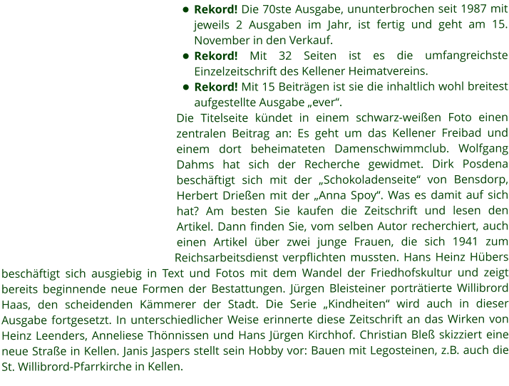 •	Rekord! Die 70ste Ausgabe, ununterbrochen seit 1987 mit jeweils 2 Ausgaben im Jahr, ist fertig und geht am 15. November in den Verkauf. •	Rekord! Mit 32 Seiten ist es die umfangreichste Einzelzeitschrift des Kellener Heimatvereins. •	Rekord! Mit 15 Beiträgen ist sie die inhaltlich wohl breitest aufgestellte Ausgabe „ever“. Die Titelseite kündet in einem schwarz-weißen Foto einen zentralen Beitrag an: Es geht um das Kellener Freibad und einem dort beheimateten Damenschwimmclub. Wolfgang Dahms hat sich der Recherche gewidmet. Dirk Posdena beschäftigt sich mit der „Schokoladenseite“ von Bensdorp, Herbert Drießen mit der „Anna Spoy“. Was es damit auf sich hat? Am besten Sie kaufen die Zeitschrift und lesen den Artikel. Dann finden Sie, vom selben Autor recherchiert, auch einen Artikel über zwei junge Frauen, die sich 1941 zum Reichsarbeitsdienst verpflichten mussten. Hans Heinz Hübers beschäftigt sich ausgiebig in Text und Fotos mit dem Wandel der Friedhofskultur und zeigt bereits beginnende neue Formen der Bestattungen. Jürgen Bleisteiner porträtierte Willibrord Haas, den scheidenden Kämmerer der Stadt. Die Serie „Kindheiten“ wird auch in dieser Ausgabe fortgesetzt. In unterschiedlicher Weise erinnerte diese Zeitschrift an das Wirken von Heinz Leenders, Anneliese Thönnissen und Hans Jürgen Kirchhof. Christian Bleß skizziert eine neue Straße in Kellen. Janis Jaspers stellt sein Hobby vor: Bauen mit Legosteinen, z.B. auch die St. Willibrord-Pfarrkirche in Kellen.